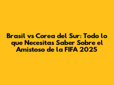 Brasil vs Corea del Sur: Todo lo que Necesitas Saber Sobre el Amistoso de la FIFA 2025