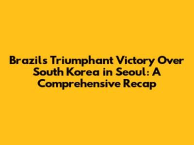 Brazil's Triumphant Victory Over South Korea in Seoul: A Comprehensive Recap