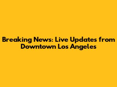 Breaking News: Live Updates from Downtown Los Angeles