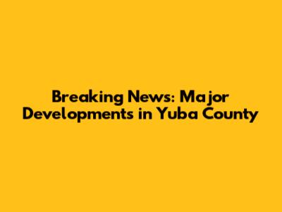Breaking News: Major Developments in Yuba County