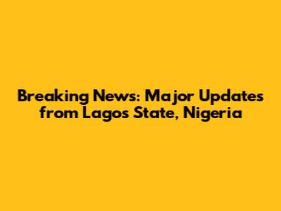 Breaking News: Major Updates from Lagos State, Nigeria