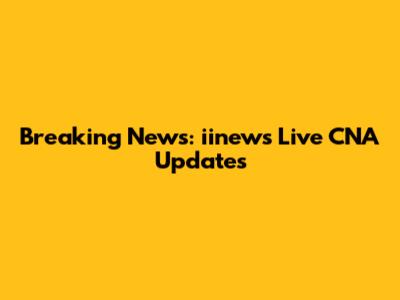 Breaking News: iinews Live CNA Updates