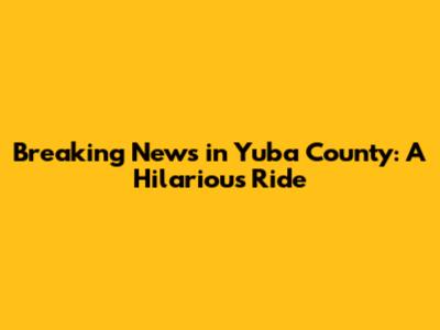 Breaking News in Yuba County: A Hilarious Ride