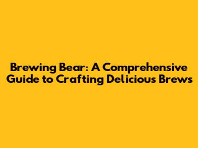 Brewing Bear: A Comprehensive Guide to Crafting Delicious Brews
