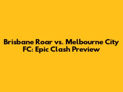 Brisbane Roar vs. Melbourne City FC: Epic Clash Preview