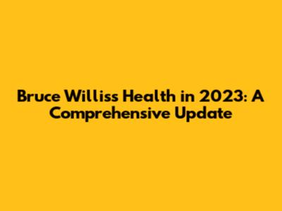 Bruce Willis's Health in 2023: A Comprehensive Update