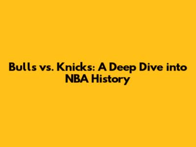Bulls vs. Knicks: A Deep Dive into NBA History
