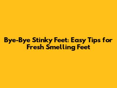Bye-Bye Stinky Feet: Easy Tips for Fresh Smelling Feet