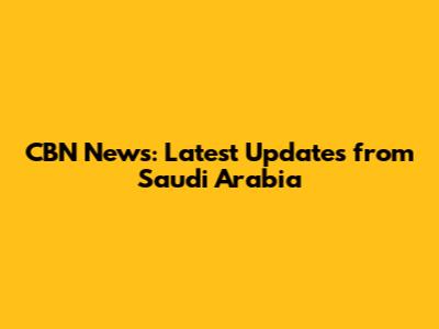 CBN News: Latest Updates from Saudi Arabia