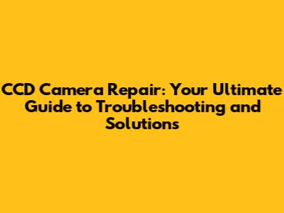 CCD Camera Repair: Your Ultimate Guide to Troubleshooting and Solutions