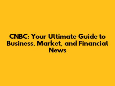 CNBC: Your Ultimate Guide to Business, Market, and Financial News