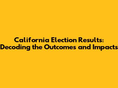 California Election Results: Decoding the Outcomes and Impacts