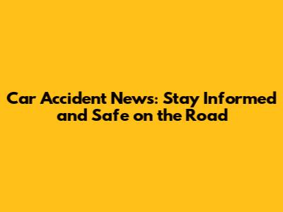 Car Accident News: Stay Informed and Safe on the Road