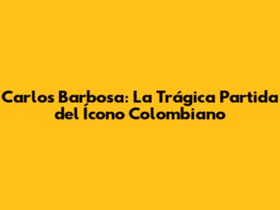 Carlos Barbosa: La Trágica Partida del Ícono Colombiano