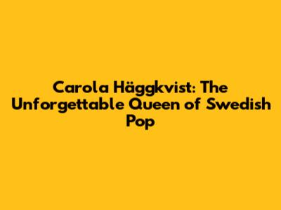 Carola Häggkvist: The Unforgettable Queen of Swedish Pop