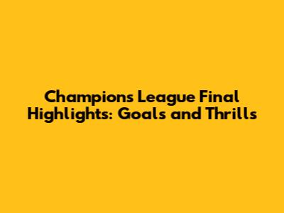 Champions League Final Highlights: Goals and Thrills