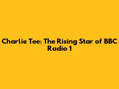 Charlie Tee: The Rising Star of BBC Radio 1