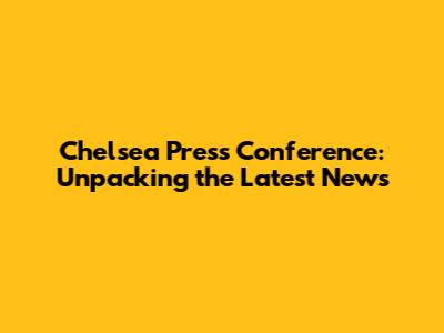 Chelsea Press Conference: Unpacking the Latest News