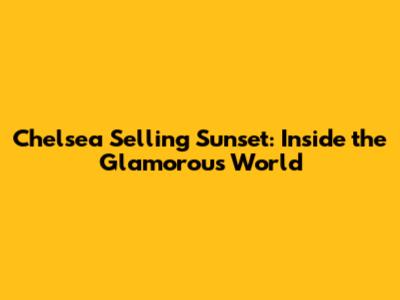 Chelsea Selling Sunset: Inside the Glamorous World