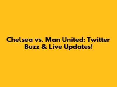 Chelsea vs. Man United: Twitter Buzz & Live Updates!