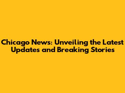 Chicago News: Unveiling the Latest Updates and Breaking Stories