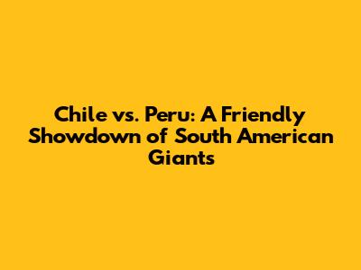 Chile vs. Peru: A Friendly Showdown of South American Giants
