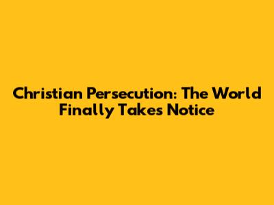 Christian Persecution: The World Finally Takes Notice