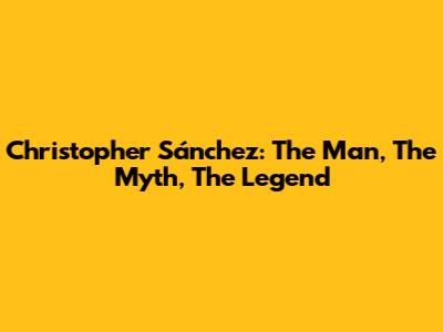Christopher Sánchez: The Man, The Myth, The Legend