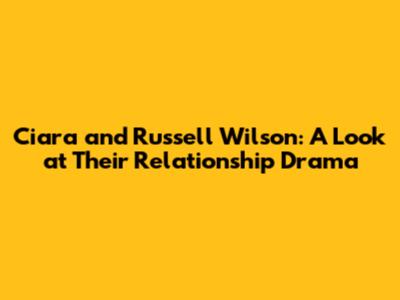 Ciara and Russell Wilson: A Look at Their Relationship Drama