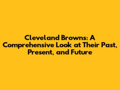 Cleveland Browns: A Comprehensive Look at Their Past, Present, and Future