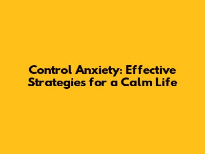 Control Anxiety: Effective Strategies for a Calm Life