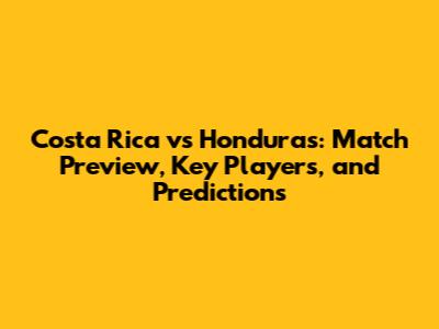 Costa Rica vs Honduras: Match Preview, Key Players, and Predictions