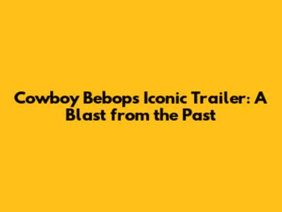 Cowboy Bebop's Iconic Trailer: A Blast from the Past