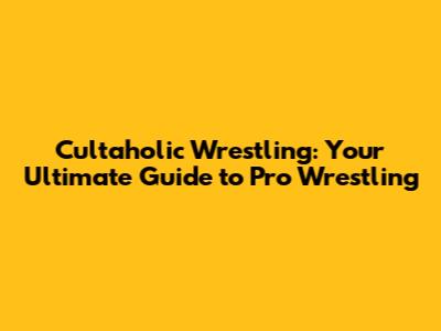 Cultaholic Wrestling: Your Ultimate Guide to Pro Wrestling