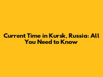 Current Time in Kursk, Russia: All You Need to Know