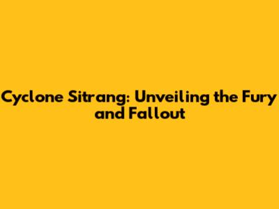 Cyclone Sitrang: Unveiling the Fury and Fallout