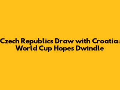 Czech Republic's Draw with Croatia: World Cup Hopes Dwindle