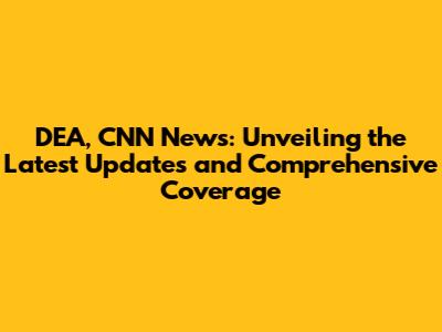 DEA, CNN News: Unveiling the Latest Updates and Comprehensive Coverage