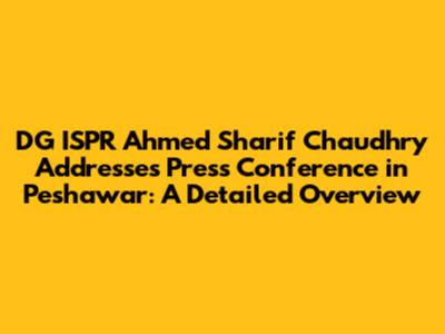DG ISPR Ahmed Sharif Chaudhry Addresses Press Conference in Peshawar: A Detailed Overview