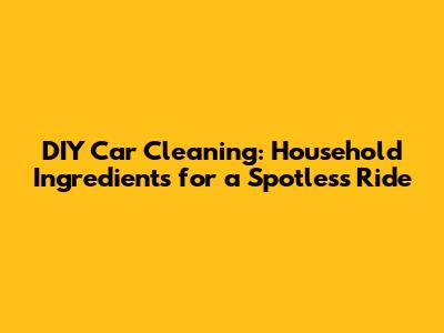 DIY Car Cleaning: Household Ingredients for a Spotless Ride