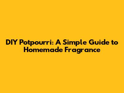 DIY Potpourri: A Simple Guide to Homemade Fragrance