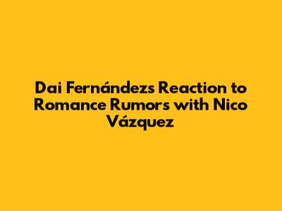 Dai Fernández's Reaction to Romance Rumors with Nico Vázquez