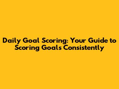 Daily Goal Scoring: Your Guide to Scoring Goals Consistently