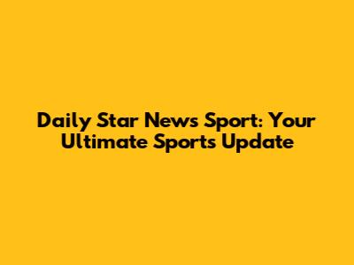 Daily Star News Sport: Your Ultimate Sports Update