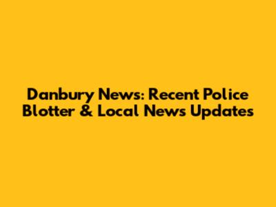 Danbury News: Recent Police Blotter & Local News Updates