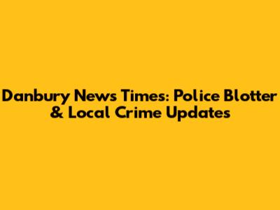 Danbury News Times: Police Blotter & Local Crime Updates