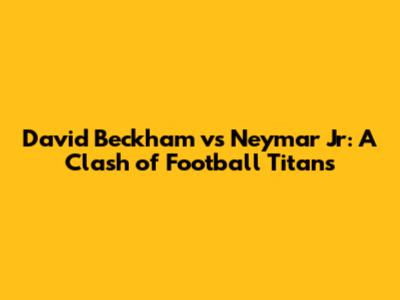 David Beckham vs Neymar Jr: A Clash of Football Titans