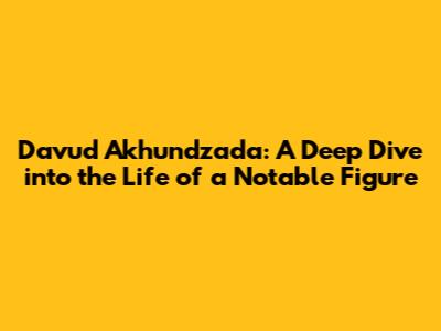 Davud Akhundzada: A Deep Dive into the Life of a Notable Figure