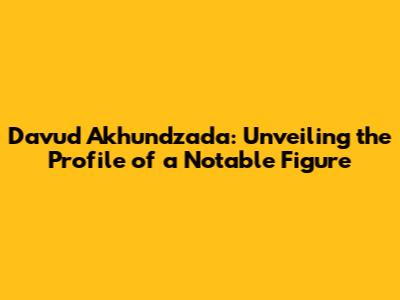 Davud Akhundzada: Unveiling the Profile of a Notable Figure