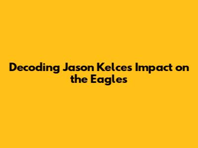 Decoding Jason Kelce's Impact on the Eagles